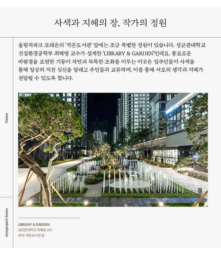 올림픽파크 포레온의 ‘작은도서관‘ 앞에는 조금 특별한 정원이 있습니다. 성균관대학교  건설환경공학부 최혜영 교수가 설계한 ‘LIBRARY & GARDEN’인데요. 풍요로운  바람결을 표현한 기둥이 자연과 독특한 조화를 이루는 이곳은 입주민들이 사색을  통해 일상의 지친 심신을 달래고 주민들과 교류하며, 이를 통해 서로의 생각과 지혜가  전달될 수 있도록 합니다.